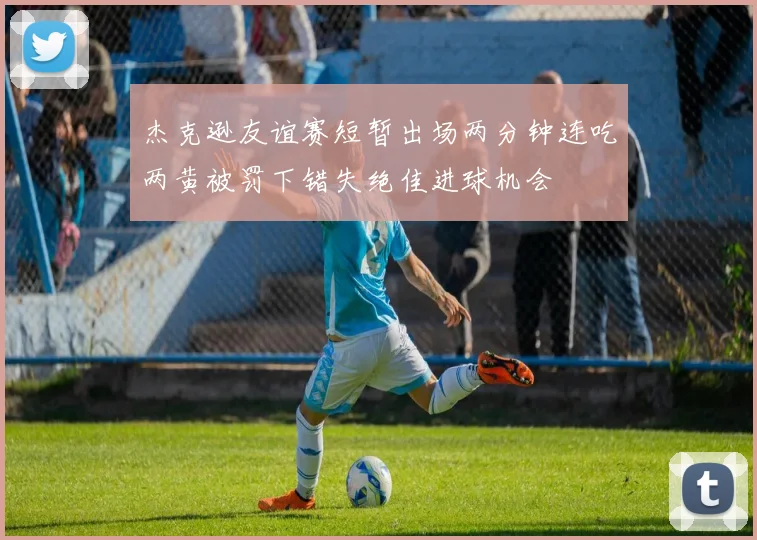 杰克逊友谊赛短暂出场两分钟连吃两黄被罚下错失绝佳进球机会