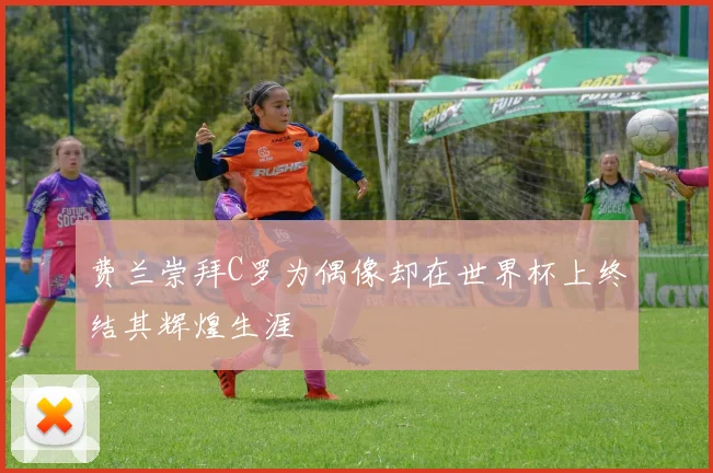 费兰崇拜C罗为偶像却在世界杯上终结其辉煌生涯