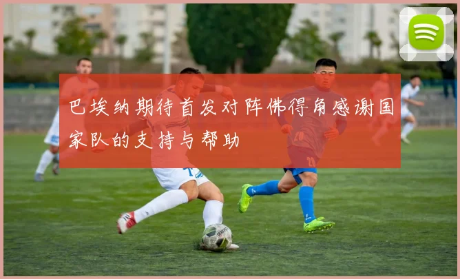 巴埃纳期待首发对阵佛得角感谢国家队的支持与帮助