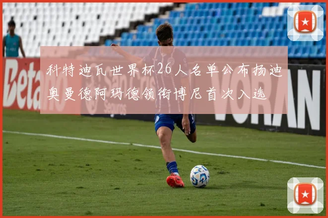 科特迪瓦世界杯26人名单公布扬迪奥曼德阿玛德领衔博尼首次入选