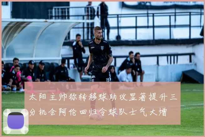 太阳主帅称转移球助攻显著提升三分机会阿伦回归令球队士气大增