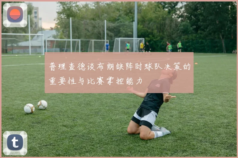 普理查德谈布朗缺阵时球队决策的重要性与比赛掌控能力