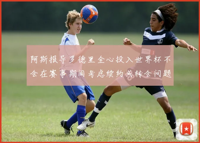阿斯报导罗德里全心投入世界杯不会在赛事期间考虑续约或转会问题