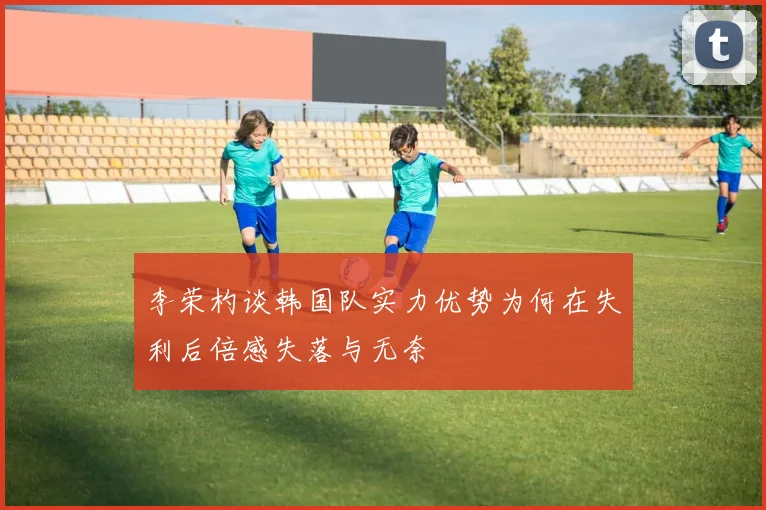 李荣杓谈韩国队实力优势为何在失利后倍感失落与无奈