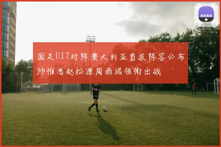 国足U17对阵澳大利亚首发阵容公布帅惟浩赵松源周雨诺领衔出战
