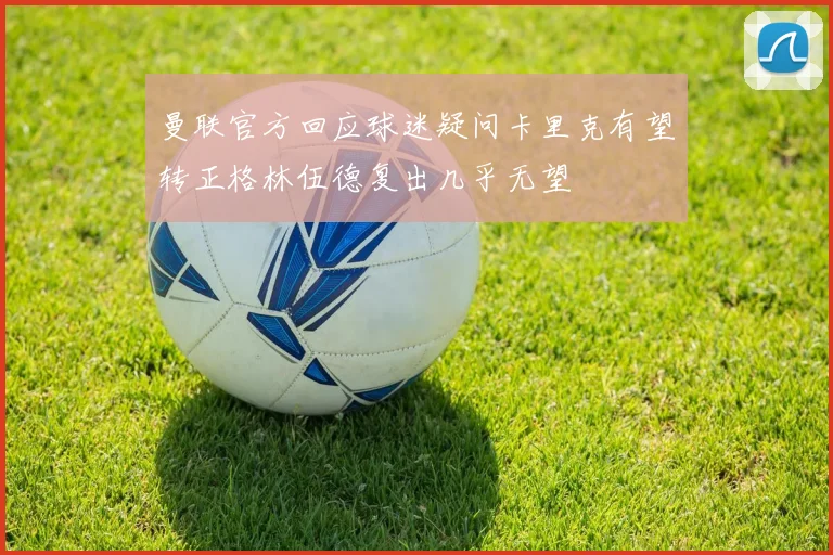 曼联官方回应球迷疑问卡里克有望转正格林伍德复出几乎无望