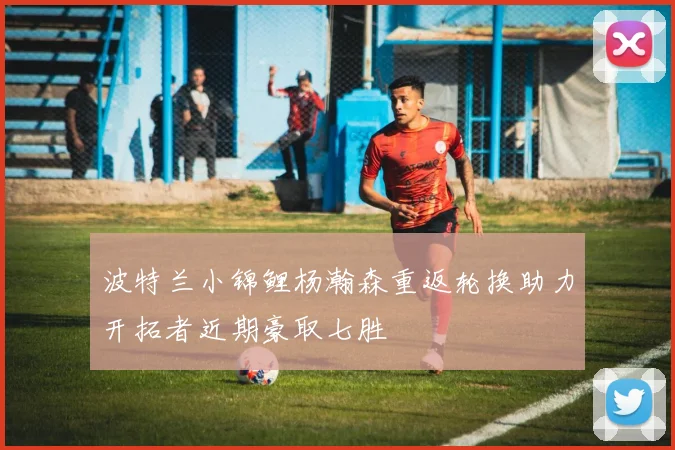 波特兰小锦鲤杨瀚森重返轮换助力开拓者近期豪取七胜