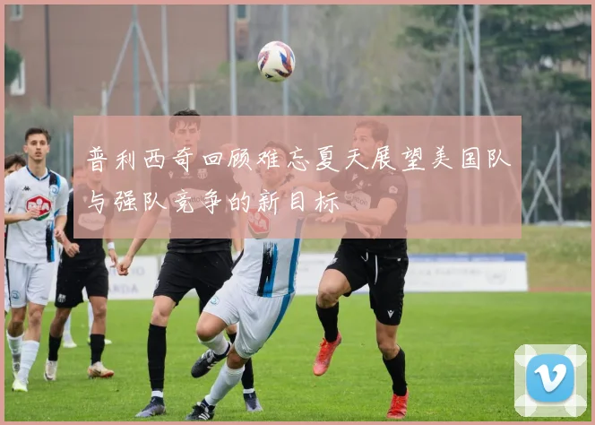 普利西奇回顾难忘夏天展望美国队与强队竞争的新目标