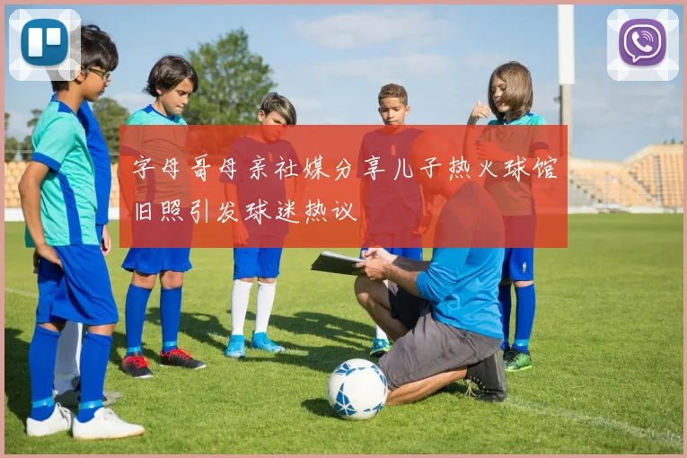字母哥母亲社媒分享儿子热火球馆旧照引发球迷热议