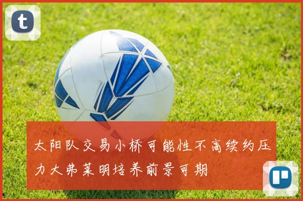 太阳队交易小桥可能性不高续约压力大弗莱明培养前景可期