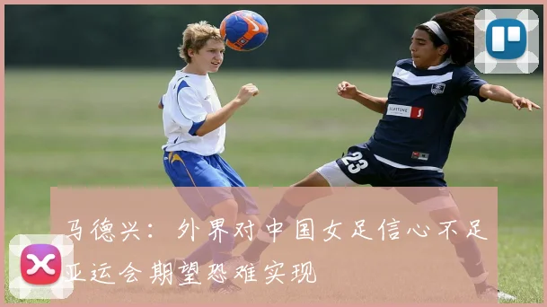 马德兴：外界对中国女足信心不足亚运会期望恐难实现