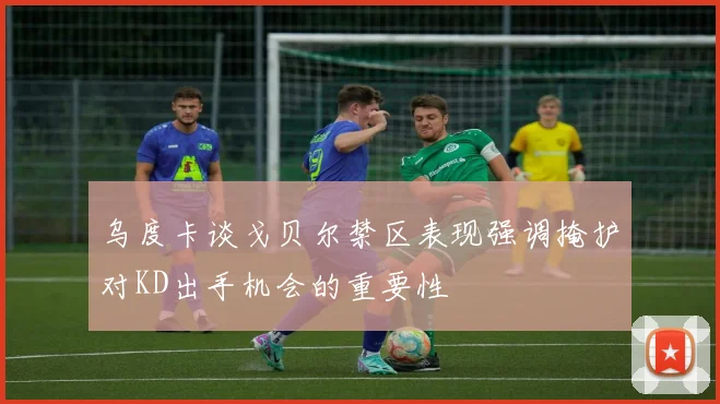 乌度卡谈戈贝尔禁区表现强调掩护对KD出手机会的重要性