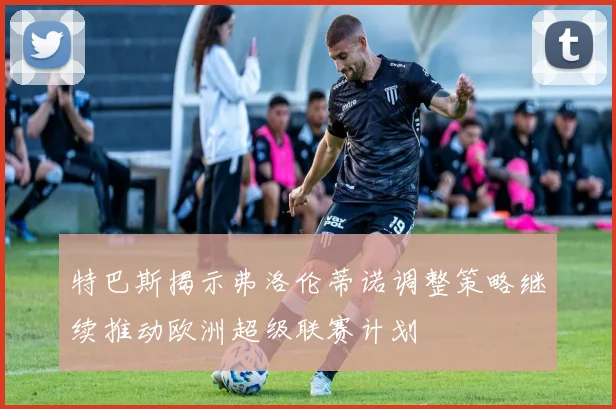 特巴斯揭示弗洛伦蒂诺调整策略继续推动欧洲超级联赛计划