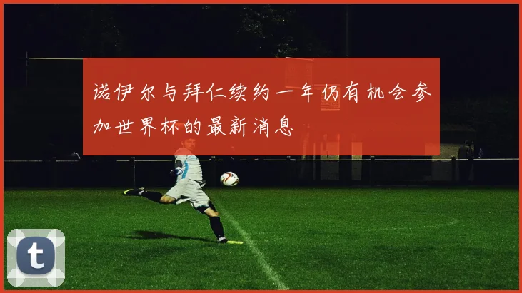 诺伊尔与拜仁续约一年仍有机会参加世界杯的最新消息