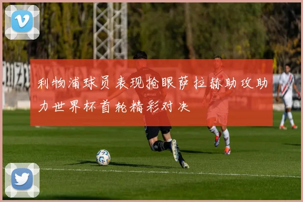 利物浦球员表现抢眼萨拉赫助攻助力世界杯首轮精彩对决