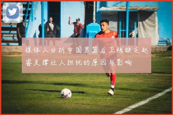 媒体人分析中国男篮后卫线缺乏赵睿支撑让人担忧的原因与影响