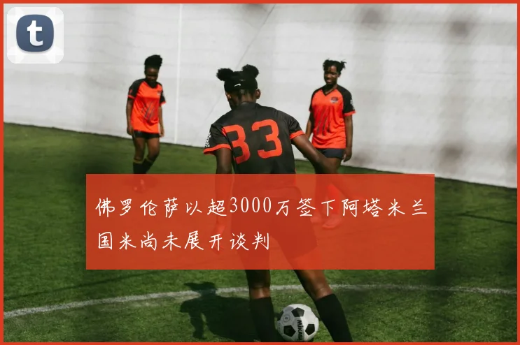 佛罗伦萨以超3000万签下阿塔米兰国米尚未展开谈判
