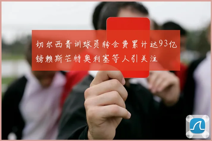 切尔西青训球员转会费累计达93亿镑赖斯芒特奥利塞等人引关注