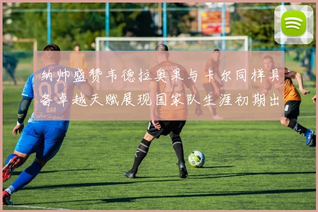 纳帅盛赞韦德拉奥果与卡尔同样具备卓越天赋展现国家队生涯初期出色表现