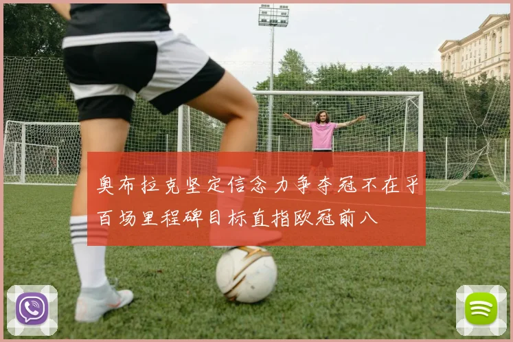 奥布拉克坚定信念力争夺冠不在乎百场里程碑目标直指欧冠前八