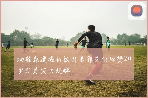 杨瀚森遭遇钉板封盖郭艾伦称赞20岁新秀实力超群