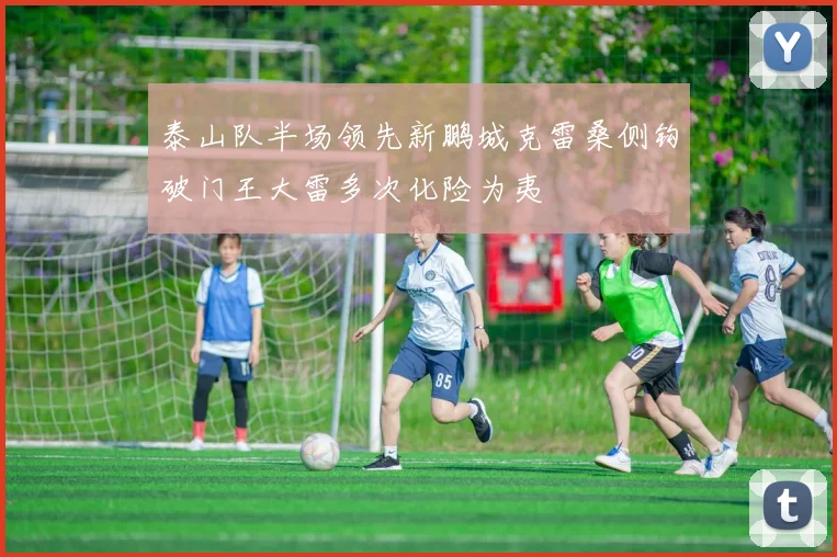泰山队半场领先新鹏城克雷桑侧钩破门王大雷多次化险为夷
